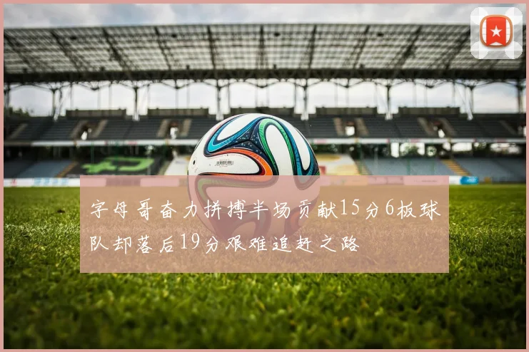字母哥奋力拼搏半场贡献15分6板球队却落后19分艰难追赶之路