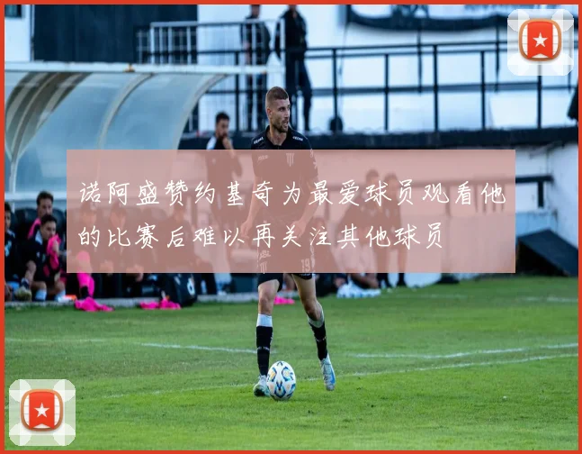 诺阿盛赞约基奇为最爱球员观看他的比赛后难以再关注其他球员