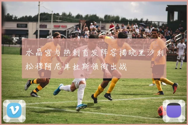 水晶宫与热刺首发阵容揭晓里沙利松穆阿尼库杜斯领衔出战