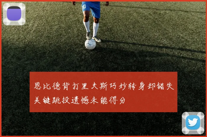 恩比德背打里夫斯巧妙转身却错失关键跳投遗憾未能得分