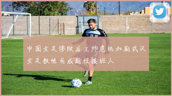 中国女足惨败后主帅危机加剧武汉女足教练或成新任接班人