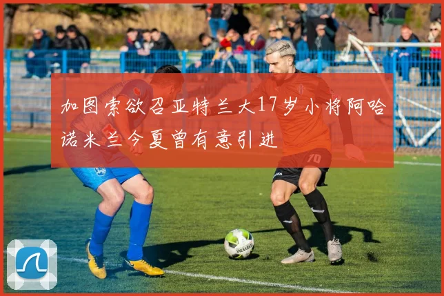 加图索欲召亚特兰大17岁小将阿哈诺米兰今夏曾有意引进