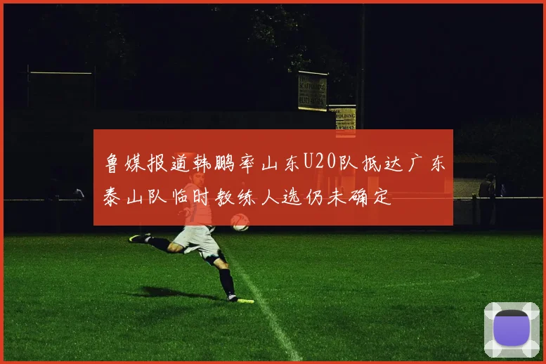 鲁媒报道韩鹏率山东U20队抵达广东泰山队临时教练人选仍未确定