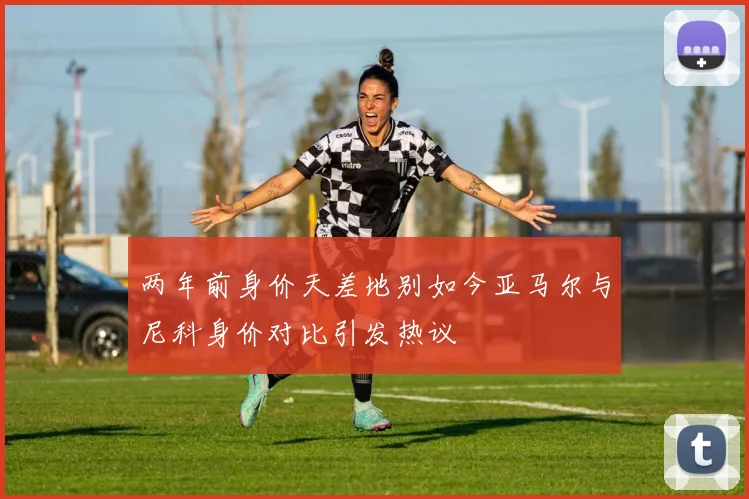两年前身价天差地别如今亚马尔与尼科身价对比引发热议