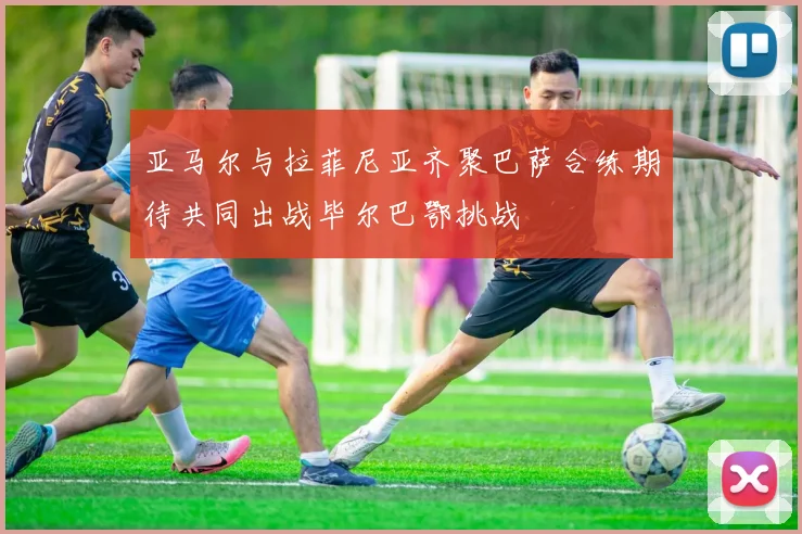 亚马尔与拉菲尼亚齐聚巴萨合练期待共同出战毕尔巴鄂挑战