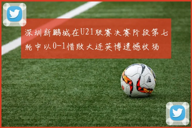 深圳新鹏城在U21联赛决赛阶段第七轮中以0-1惜败大连英博遗憾收场