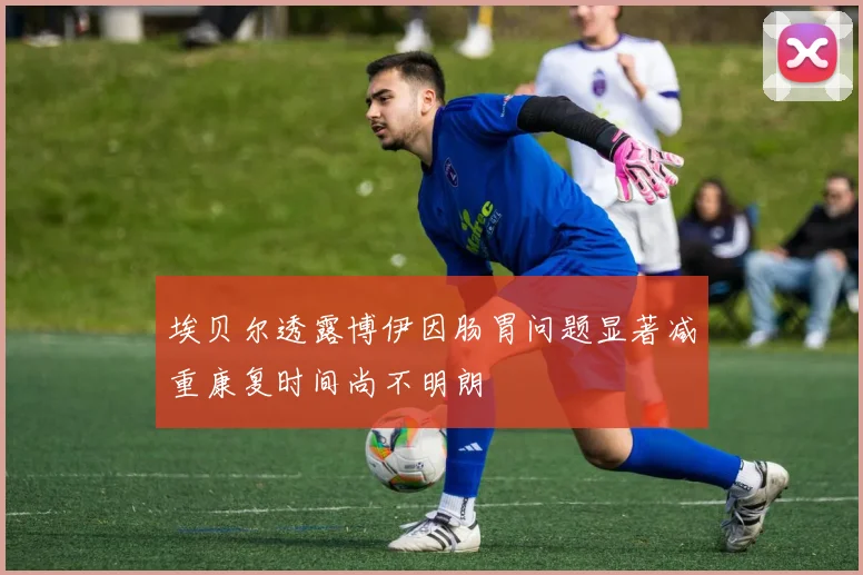 埃贝尔透露博伊因肠胃问题显著减重康复时间尚不明朗