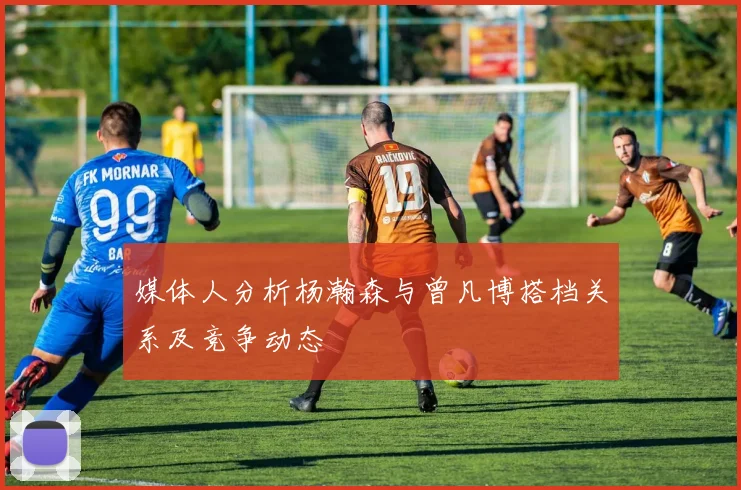 媒体人分析杨瀚森与曾凡博搭档关系及竞争动态