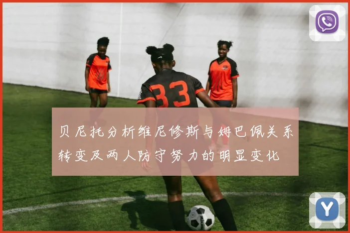 贝尼托分析维尼修斯与姆巴佩关系转变及两人防守努力的明显变化