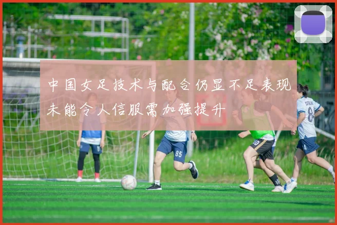 中国女足技术与配合仍显不足表现未能令人信服需加强提升