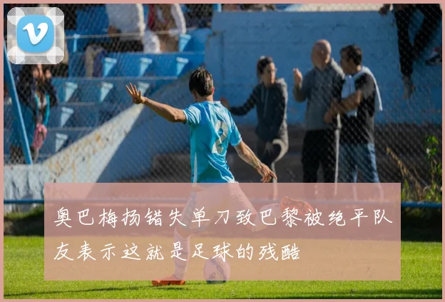 奥巴梅扬错失单刀致巴黎被绝平队友表示这就是足球的残酷