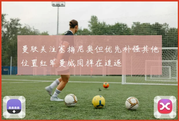 曼联关注塞梅尼奥但优先补强其他位置红军曼城同样在追逐