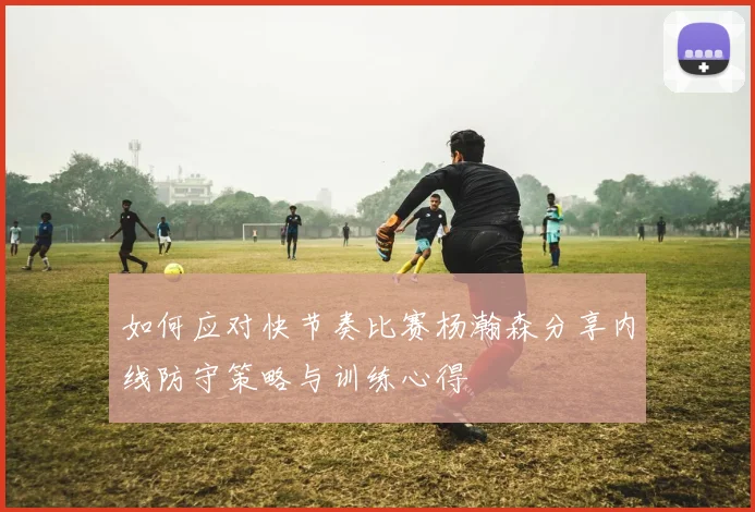如何应对快节奏比赛杨瀚森分享内线防守策略与训练心得