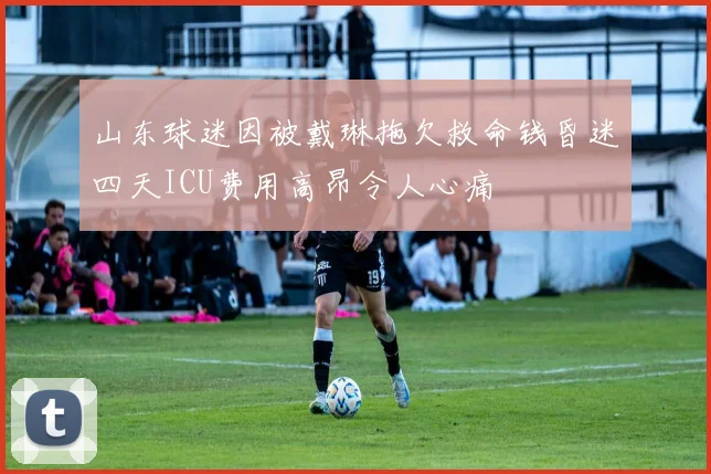 山东球迷因被戴琳拖欠救命钱昏迷四天ICU费用高昂令人心痛