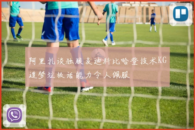 阿里扎谈独狼麦迪科比哈登技术KG追梦垃圾话能力令人佩服