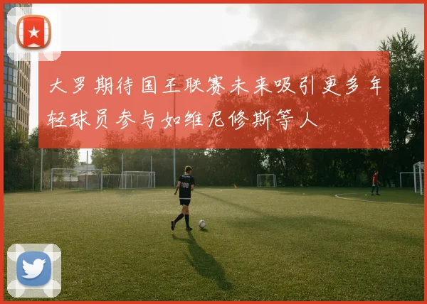 大罗期待国王联赛未来吸引更多年轻球员参与如维尼修斯等人