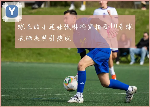 球王的小迷妹张琳艳穿梅西10号球衣晒美照引热议