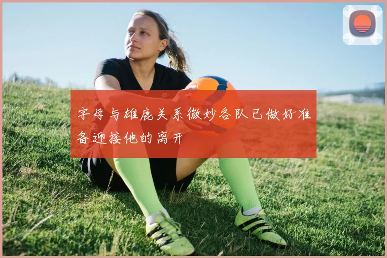 字母与雄鹿关系微妙各队已做好准备迎接他的离开