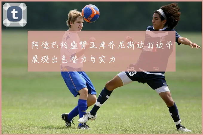 阿德巴约盛赞亚库乔尼斯边打边学展现出色潜力与实力