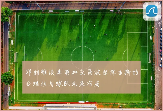 邓利维谈库明加交易波尔津吉斯的合理性与球队未来布局