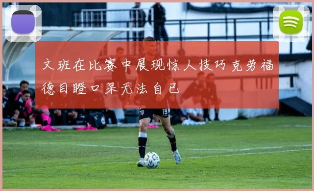 文班在比赛中展现惊人技巧克劳福德目瞪口呆无法自已