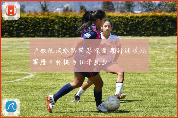 卢教练谈球队阵容深度期待通过比赛磨合轮换与化学反应
