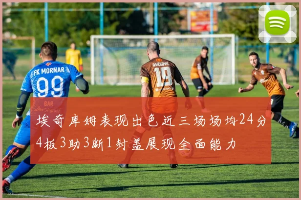 埃奇库姆表现出色近三场场均24分4板3助3断1封盖展现全面能力
