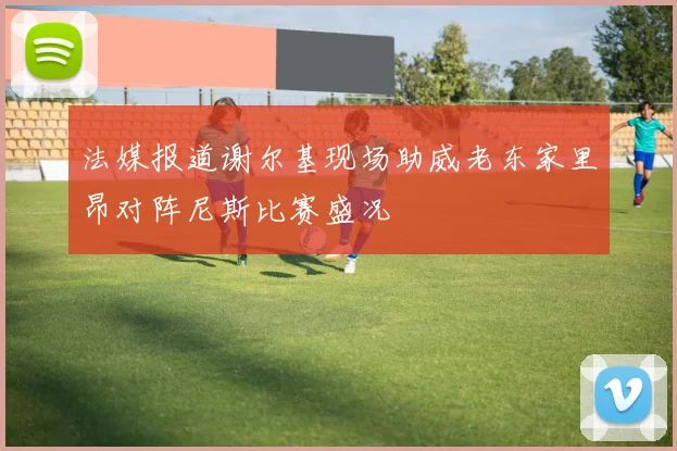 法媒报道谢尔基现场助威老东家里昂对阵尼斯比赛盛况