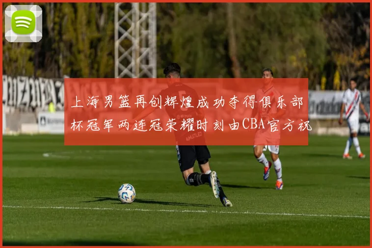 上海男篮再创辉煌成功夺得俱乐部杯冠军两连冠荣耀时刻由CBA官方祝贺