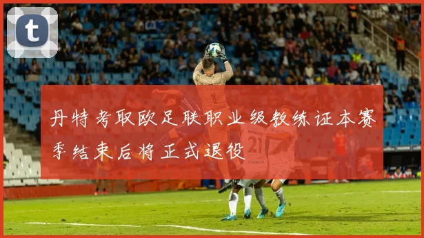 丹特考取欧足联职业级教练证本赛季结束后将正式退役