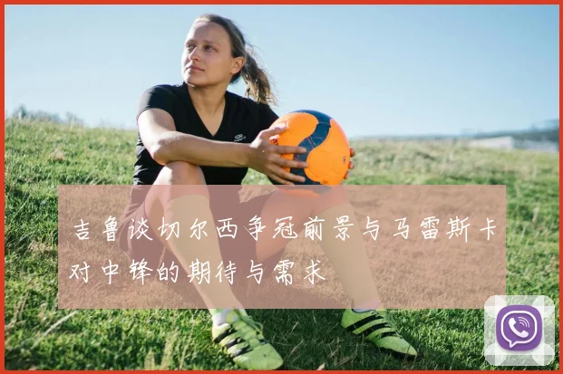 吉鲁谈切尔西争冠前景与马雷斯卡对中锋的期待与需求
