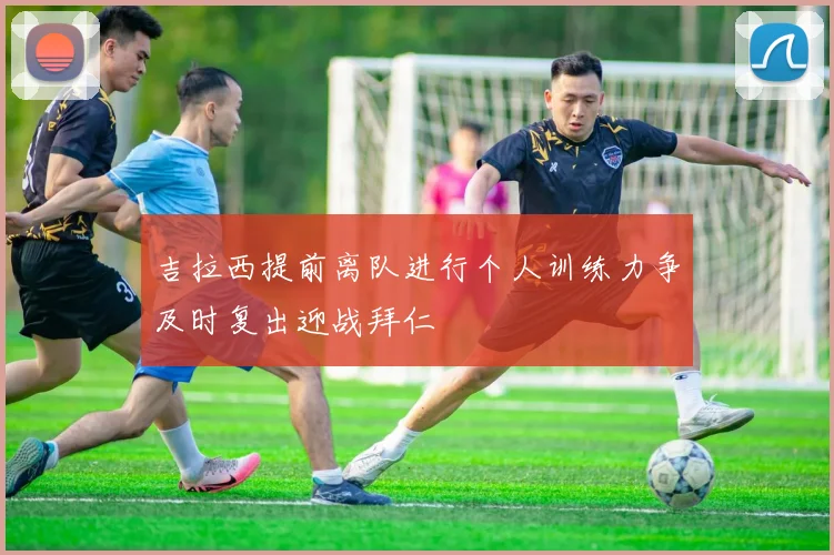 吉拉西提前离队进行个人训练力争及时复出迎战拜仁