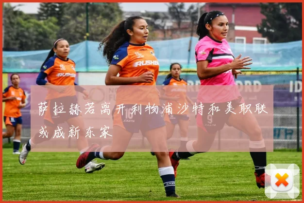 萨拉赫若离开利物浦沙特和美职联或成新东家