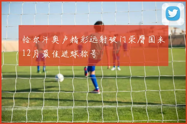 恰尔汗奥卢精彩远射破门荣膺国米12月最佳进球称号