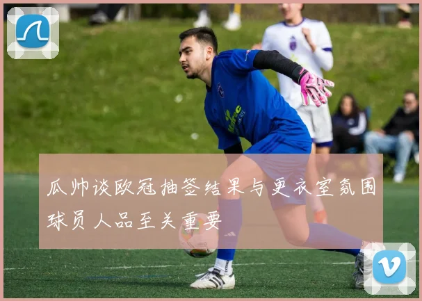 瓜帅谈欧冠抽签结果与更衣室氛围球员人品至关重要